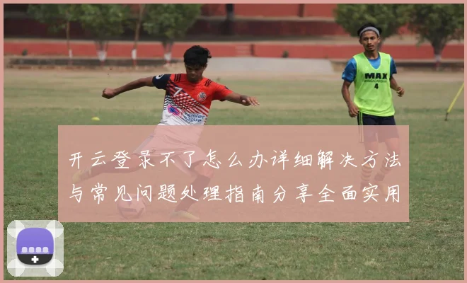 开云登录不了怎么办详细解决方法与常见问题处理指南分享全面实用版